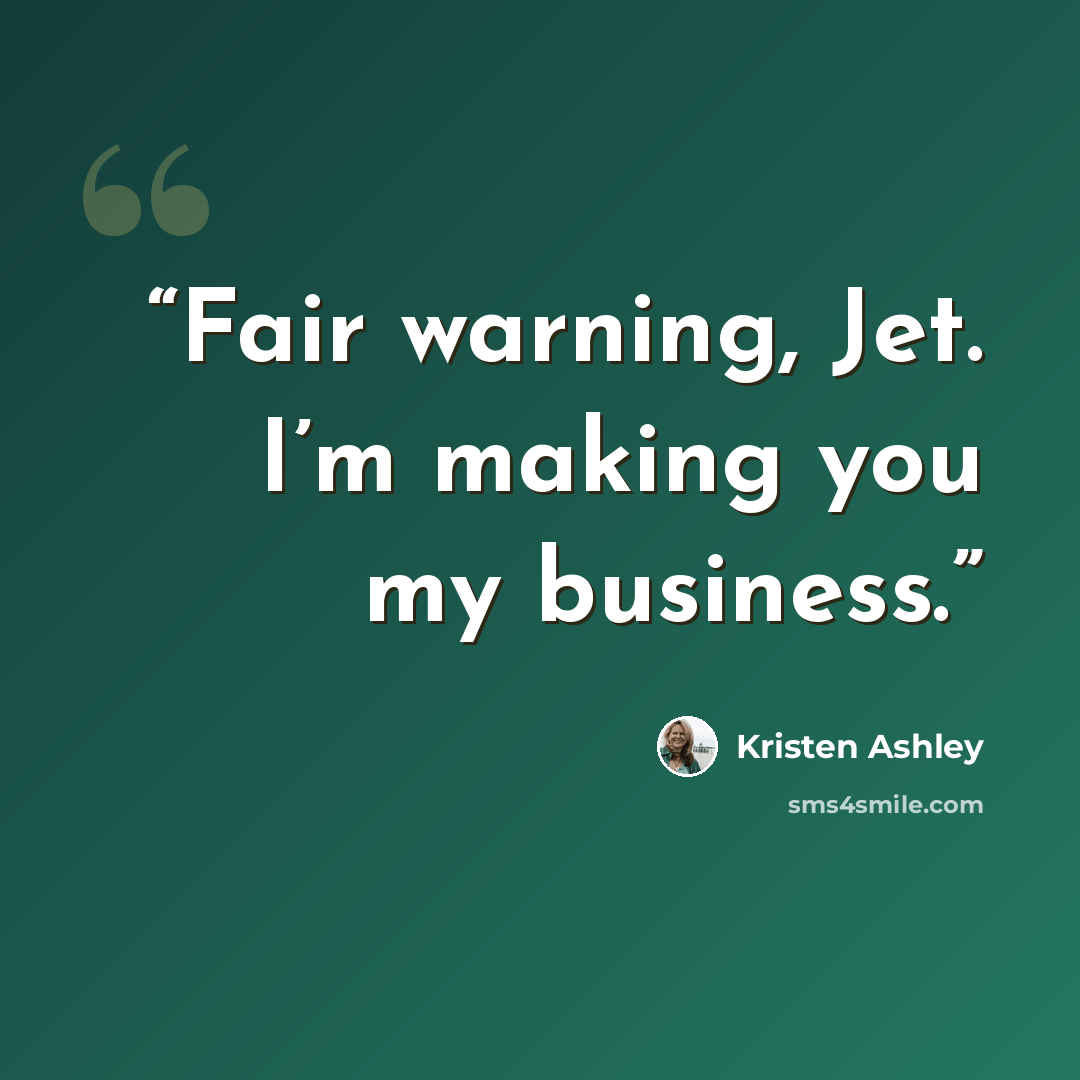 “Fair warning, Jet. I’m making you my business.” quote by Kristen Ashley