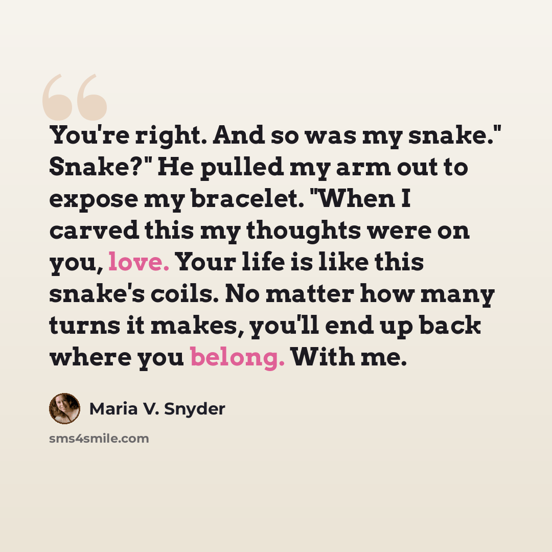 “You're right. And so was my snake." Snake?" He pulled my arm out to expose my bracelet. "When I carved this my thoughts were on you, love. Your life is like this snake's coils. No matter how many turns it makes, you'll end up back where you belong. With me.” quote by Maria V. Snyder