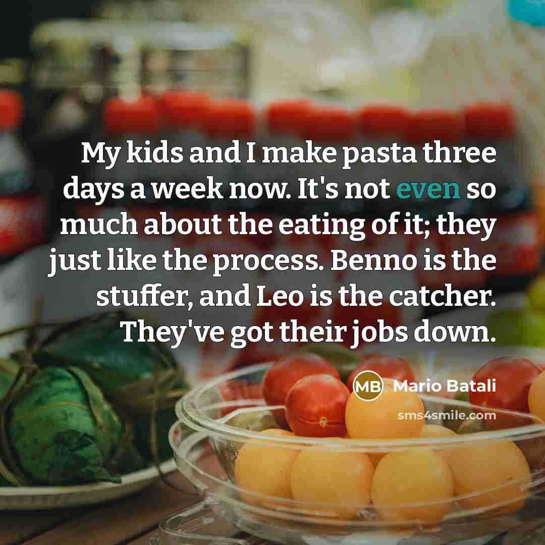 “My kids and I make pasta three days a week now. It's not even so much about the eating of it; they just like the process. Benno is the stuffer, and Leo is the catcher. They've got their jobs down.” quote by Mario Batali
