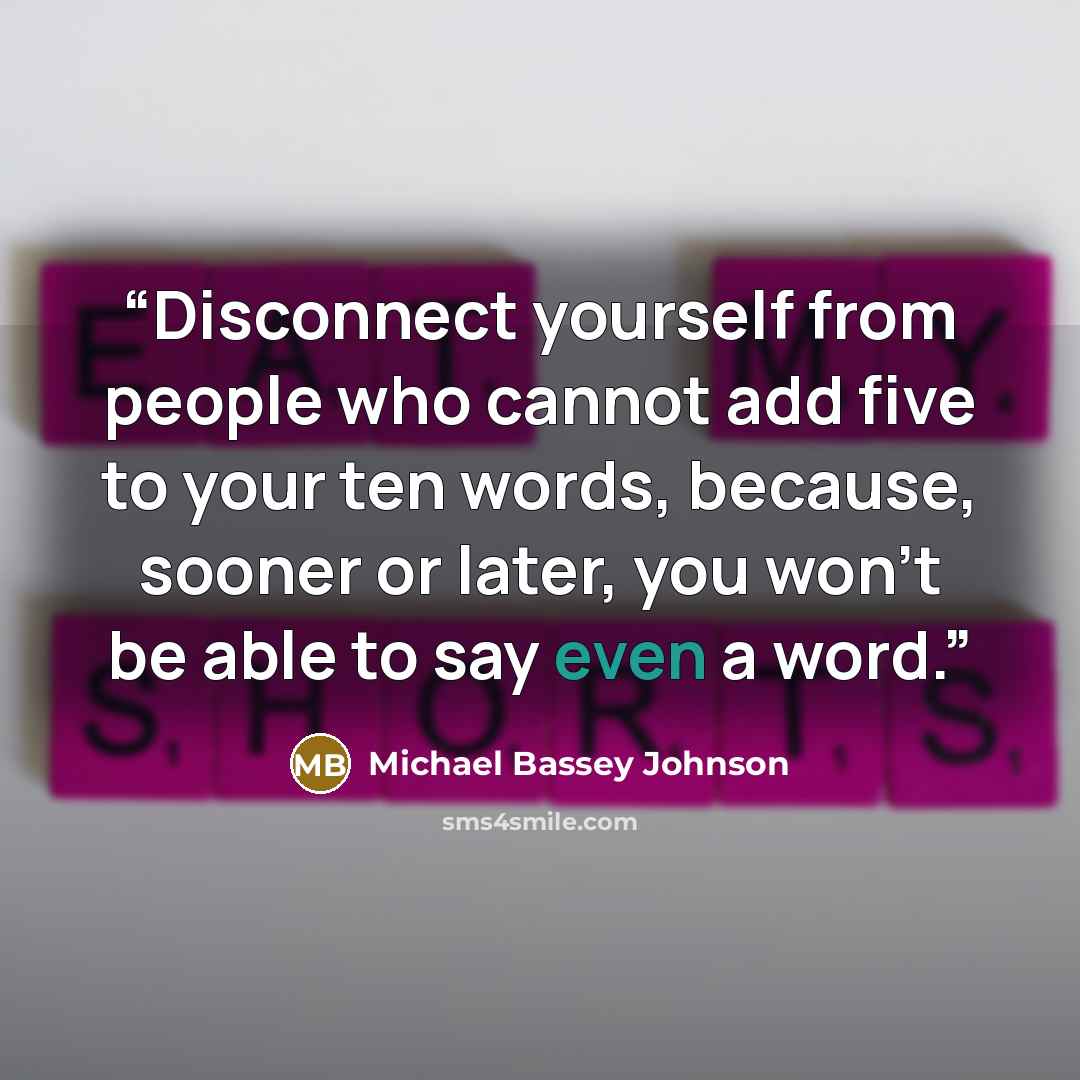 “Disconnect yourself from people who cannot add five to your ten words, because, sooner or later, you won't be able to say even a word.” quote by Michael Bassey Johnson