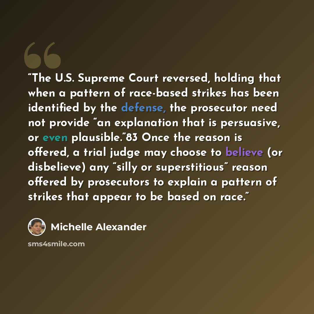 “The U.S. Supreme Court reversed, holding that when a pattern of race-based strikes has been identified by the defense, the prosecutor need not provide “an explanation that is persuasive, or even plausible.”83 Once the reason is offered, a trial judge may choose to believe (or disbelieve) any…” quote by Michelle Alexander