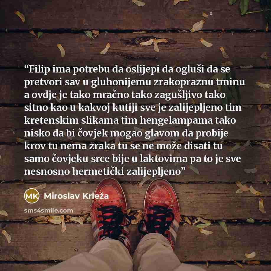“Filip ima potrebu da oslijepi da ogluši da se pretvori sav u gluhonijemu zrakopraznu tminu a ovdje je tako mračno tako zagušljivo tako sitno kao u kakvoj kutiji sve je zalijepljeno tim kretenskim slikama tim hengelampama tako nisko da bi čovjek mogao glavom da probije krov tu nema zraka tu se ne…” quote by Miroslav Krleža