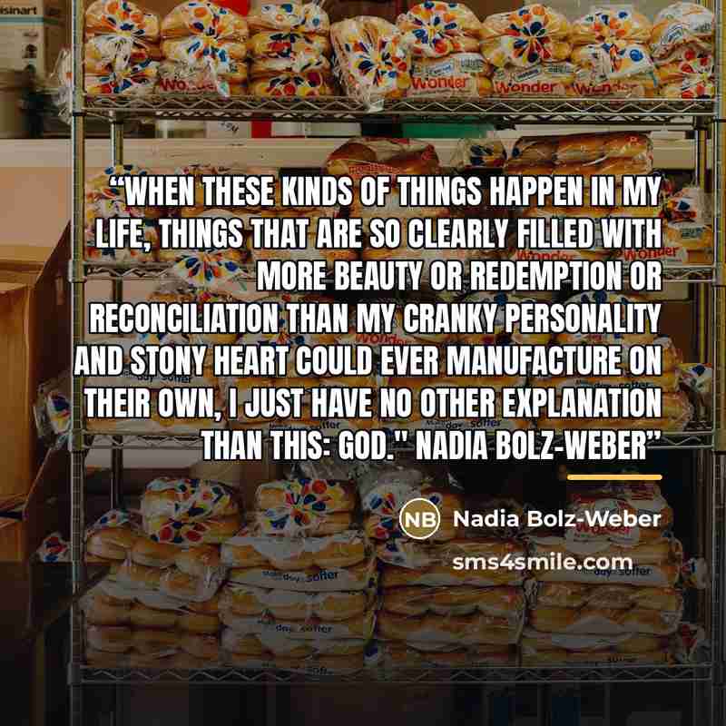 “When these kinds of things happen in my life, things that are so clearly filled with more beauty or redemption or reconciliation than my cranky personality and stony heart could ever manufacture on their own, I just have no other explanation than this: God." Nadia Bolz-Weber” quote by Nadia Bolz-Weber