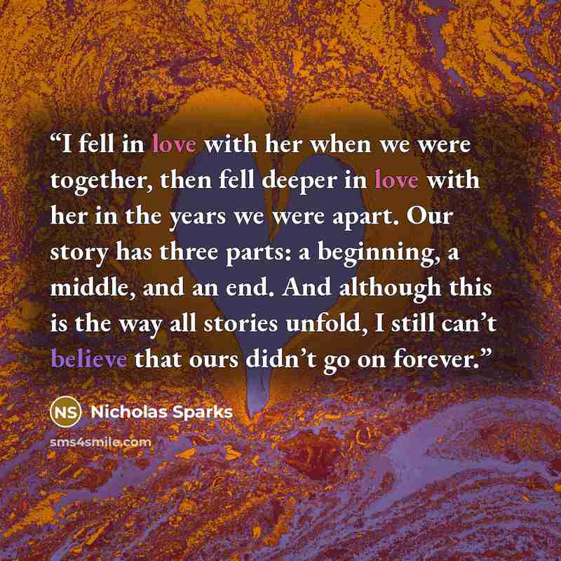 “I fell in love with her when we were together, then fell deeper in love with her in the years we were apart. Our story has three parts: a beginning, a middle, and an end. And although this is the way all stories unfold, I still can’t believe that ours didn’t go on forever.” quote by Nicholas Sparks