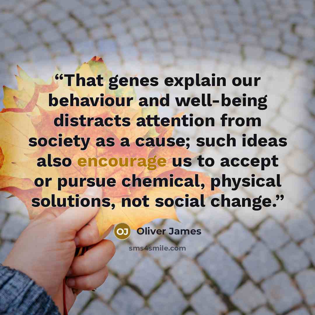 “That genes explain our behaviour and well-being distracts attention from society as a cause; such ideas also encourage us to accept or pursue chemical, physical solutions, not social change.” quote by Oliver James