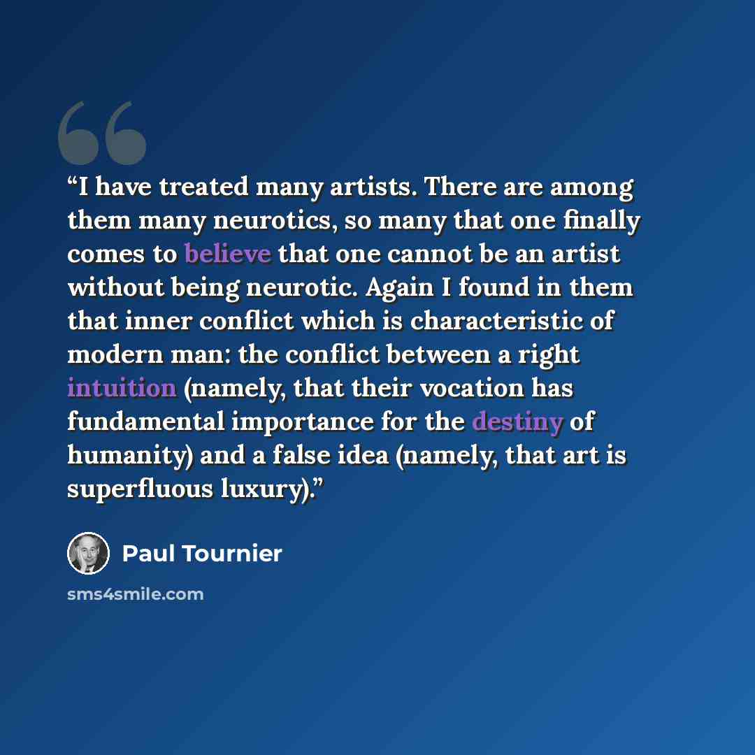 “I have treated many artists. There are among them many neurotics, so many that one finally comes to believe that one cannot be an artist without being neurotic. Again I found in them that inner conflict which is characteristic of modern man: the conflict between a right intuition (namely, that…” quote by Paul Tournier