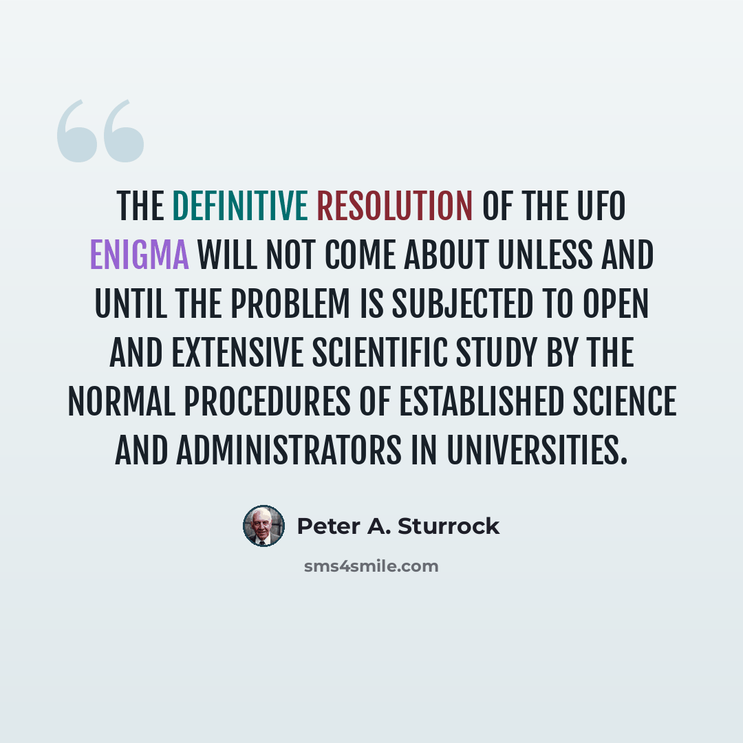 “The definitive resolution of the UFO enigma will not come about unless and until the problem is subjected to open and extensive scientific study by the normal procedures of established science and administrators in universities.” quote by Peter A. Sturrock