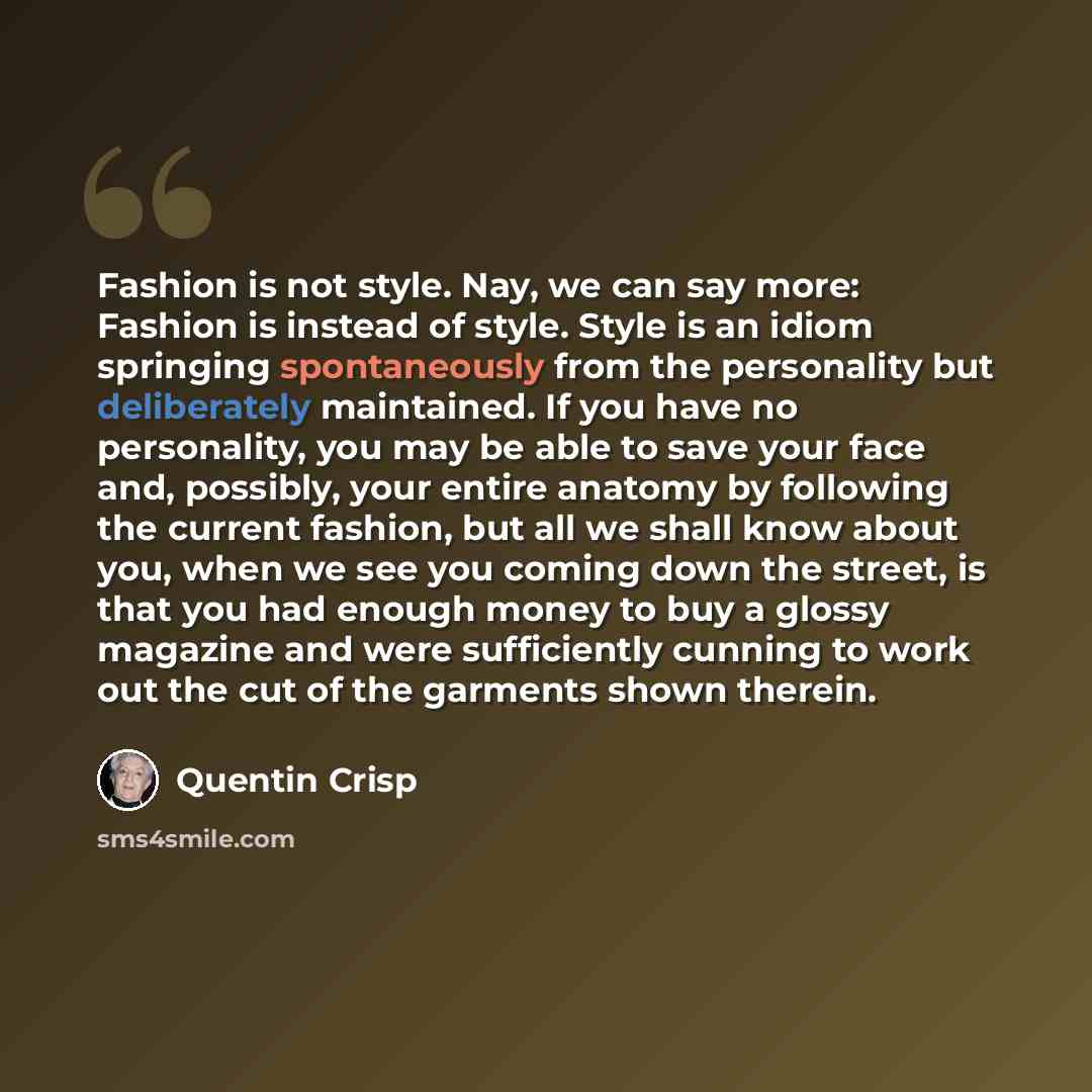 “Fashion is not style. Nay, we can say more: Fashion is instead of style. Style is an idiom springing spontaneously from the personality but deliberately maintained. If you have no personality, you may be able to save your face and, possibly, your entire anatomy by following the current fashion…” quote by Quentin Crisp