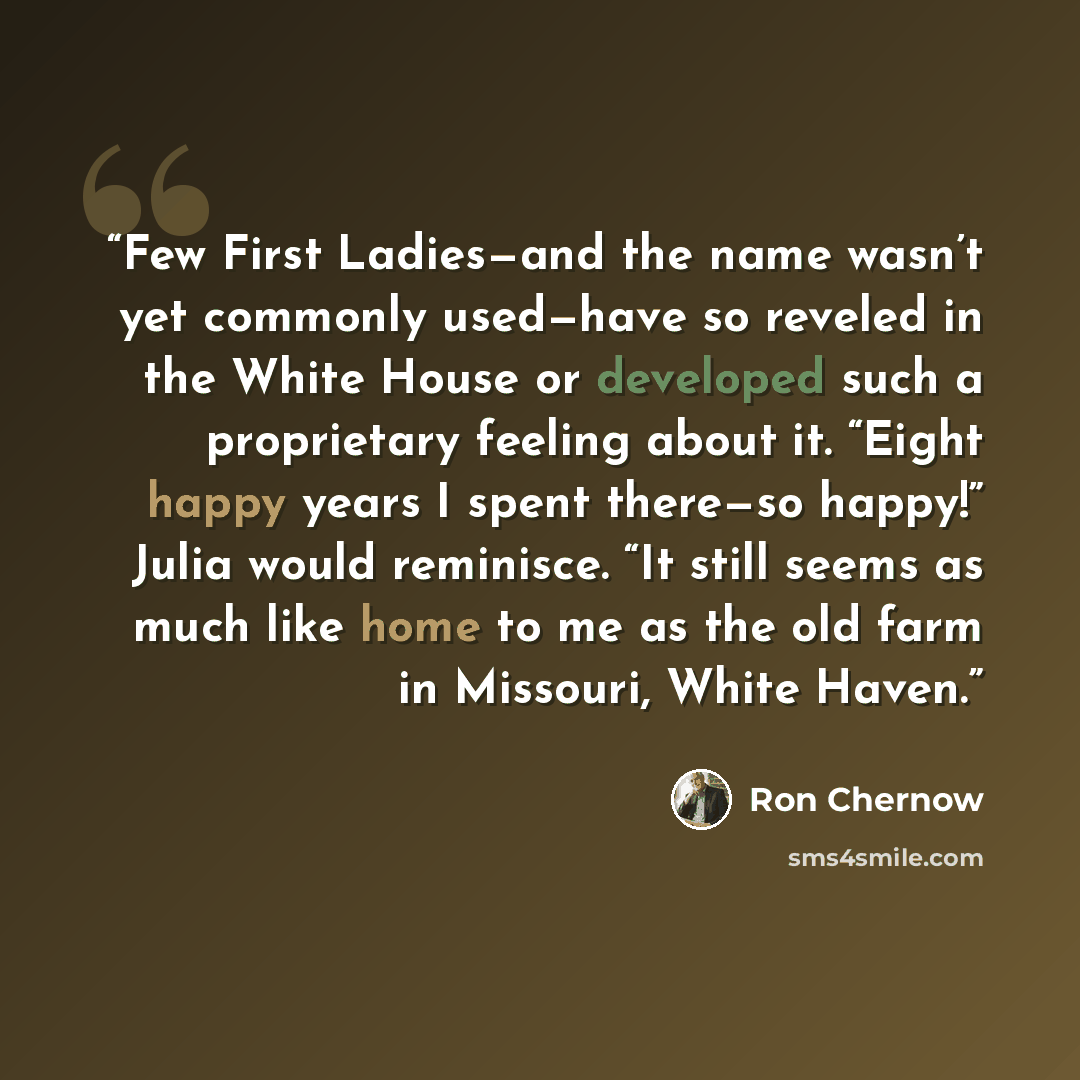 “Few First Ladies—and the name wasn’t yet commonly used—have so reveled in the White House or developed such a proprietary feeling about it. “Eight happy years I spent there—so happy!” Julia would reminisce. “It still seems as much like home to me as the old farm in Missouri, White Haven.” quote by Ron Chernow