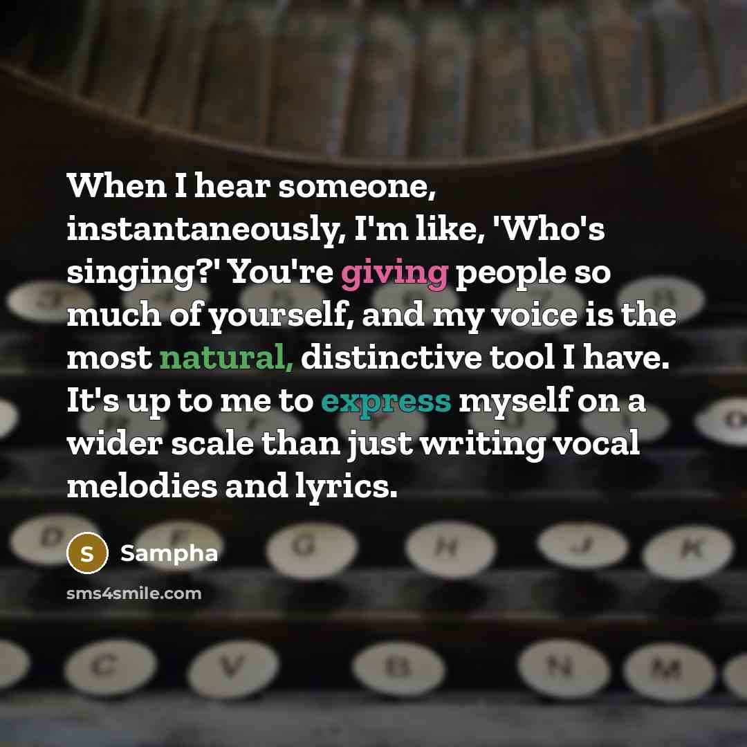 “When I hear someone, instantaneously, I'm like, 'Who's singing?' You're giving people so much of yourself, and my voice is the most natural, distinctive tool I have. It's up to me to express myself on a wider scale than just writing vocal melodies and lyrics.” quote by Sampha