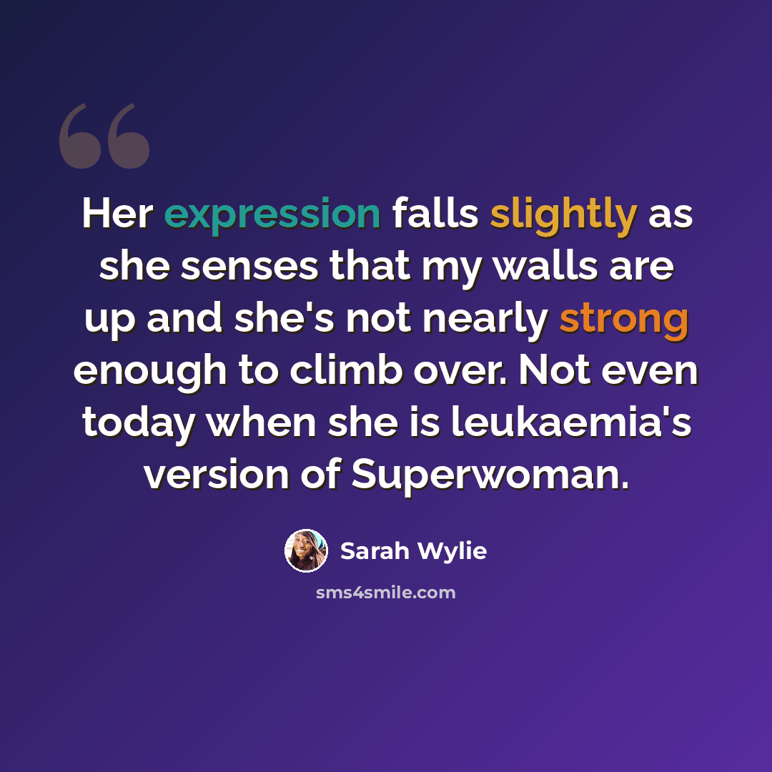 “Her expression falls slightly as she senses that my walls are up and she's not nearly strong enough to climb over. Not even today when she is leukaemia's version of Superwoman.” quote by Sarah Wylie