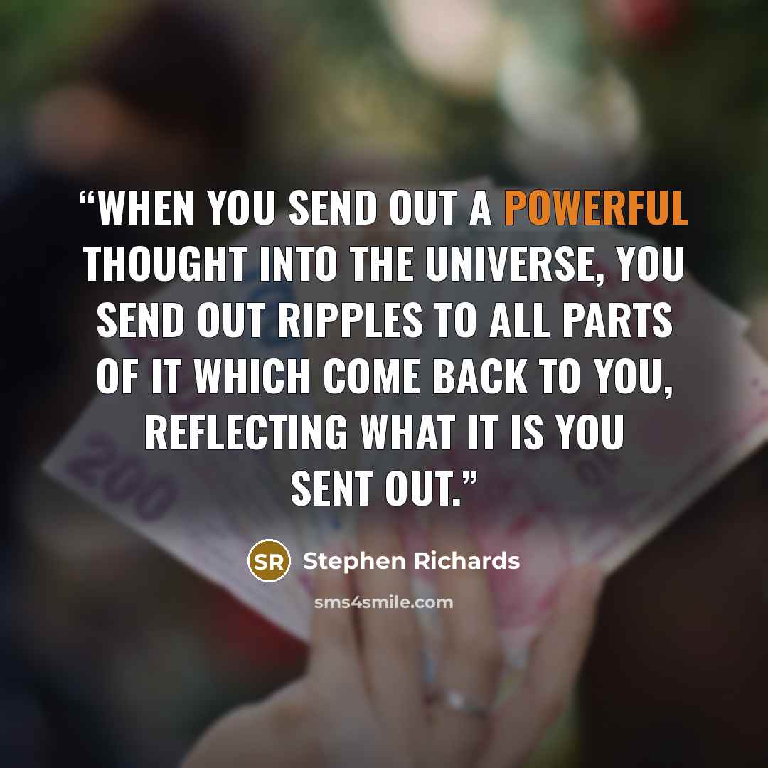 “When you send out a powerful thought into the universe, you send out ripples to all parts of it which come back to you, reflecting what it is you sent out.” quote by Stephen Richards