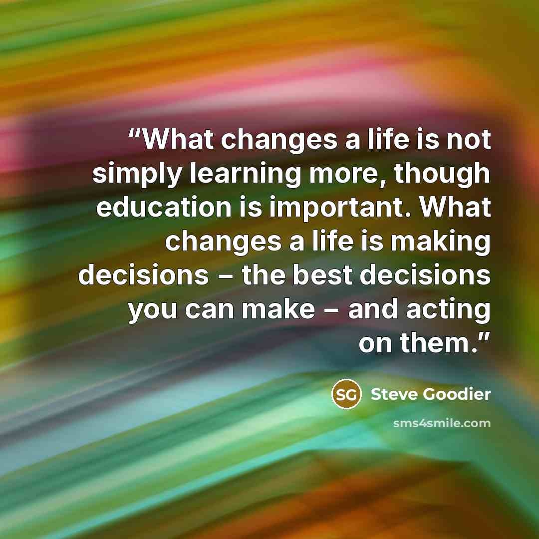 “What changes a life is not simply learning more, though education is important. What changes a life is making decisions − the best decisions you can make − and acting on them.” quote by Steve Goodier