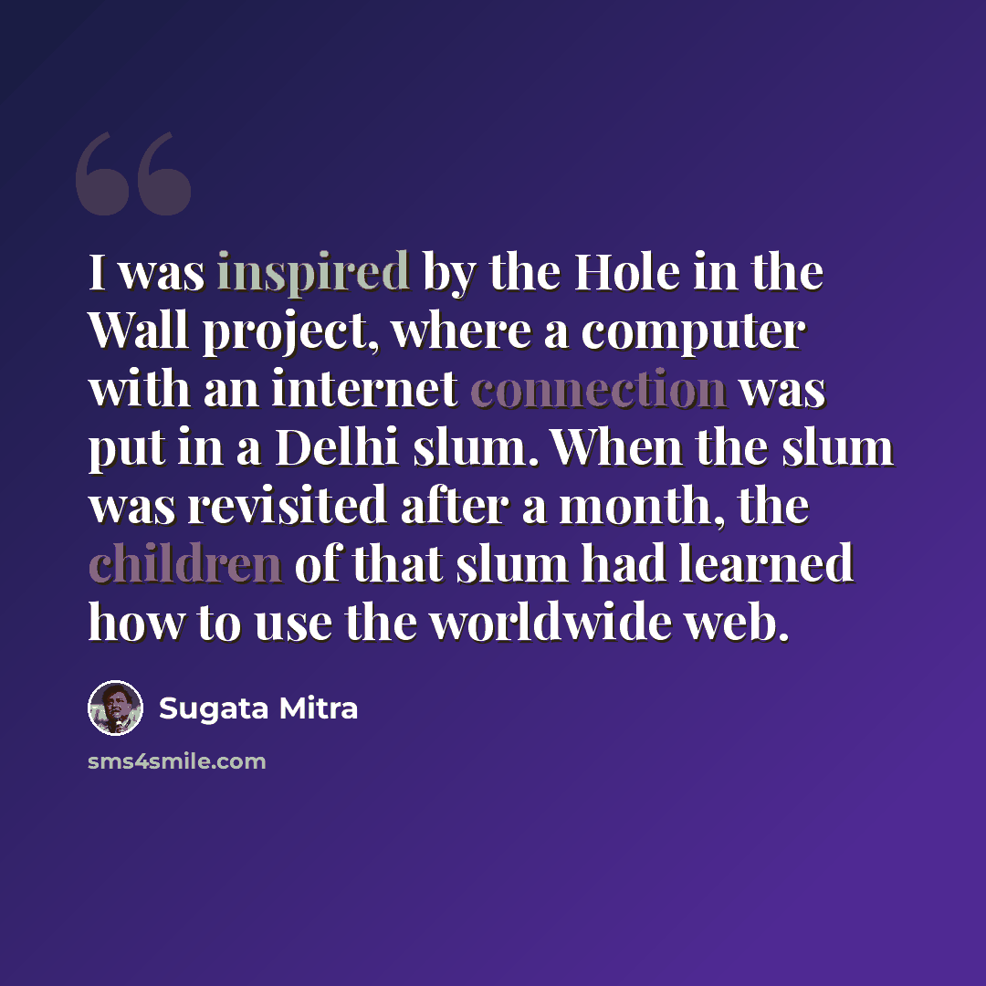 “I was inspired by the Hole in the Wall project, where a computer with an internet connection was put in a Delhi slum. When the slum was revisited after a month, the children of that slum had learned how to use the worldwide web.” quote by Sugata Mitra