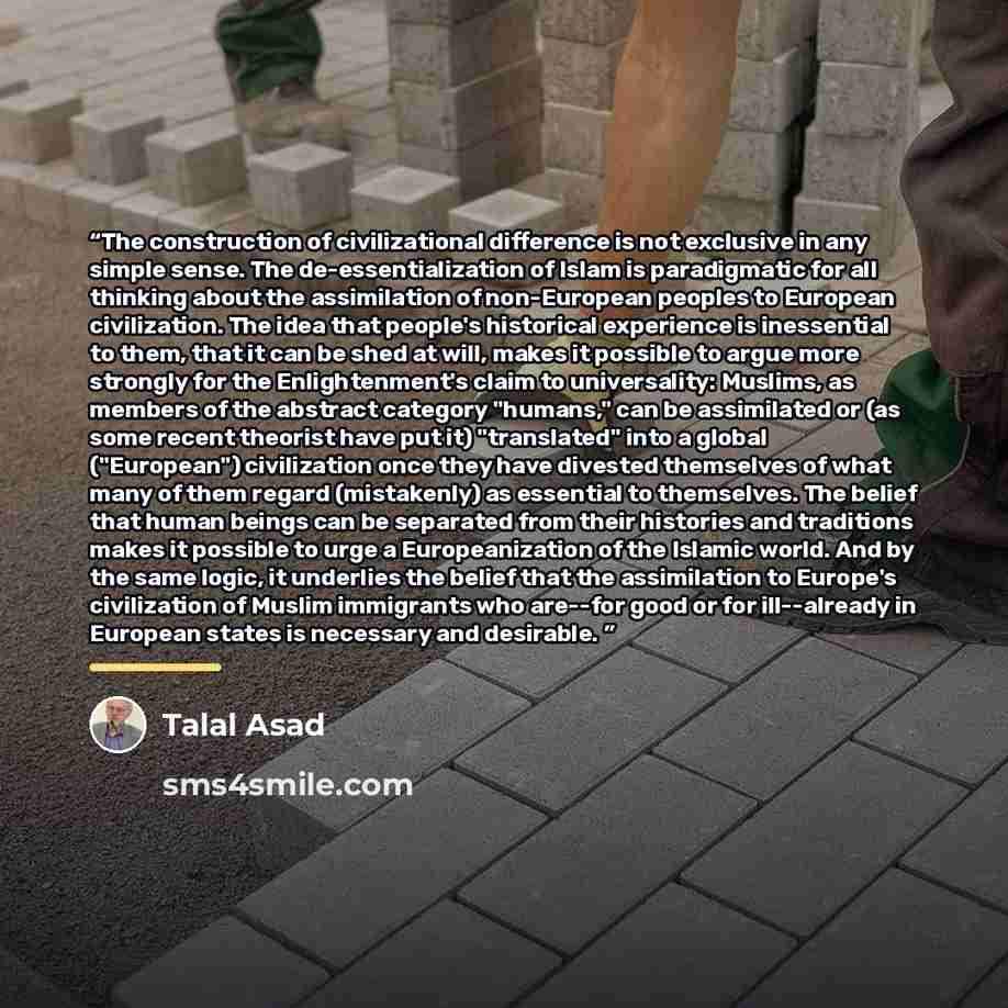 “The construction of civilizational difference is not exclusive in any simple sense. The de-essentialization of Islam is paradigmatic for all thinking about the assimilation of non-European peoples to European civilization. The idea that people's historical experience is inessential to them, that…” quote by Talal Asad