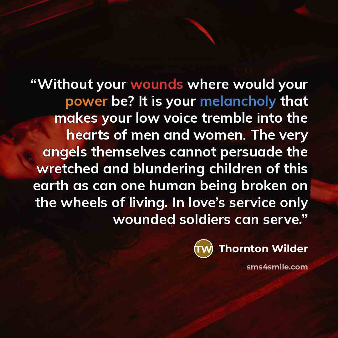 “Without your wounds where would your power be? It is your melancholy that makes your low voice tremble into the hearts of men and women. The very angels themselves cannot persuade the wretched and blundering children of this earth as can one human being broken on the wheels of living. In love’s…” quote by Thornton Wilder