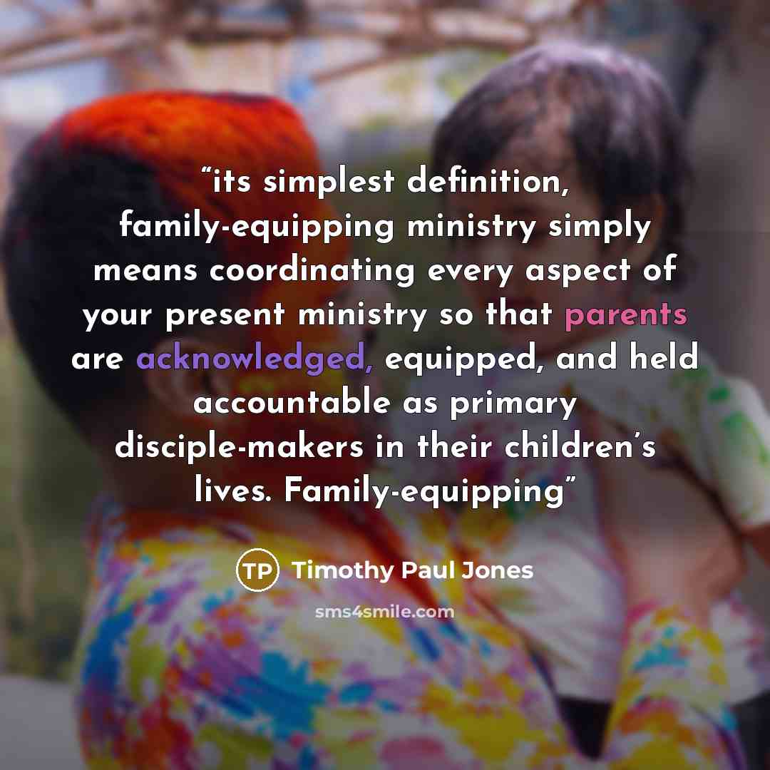 “its simplest definition, family-equipping ministry simply means coordinating every aspect of your present ministry so that parents are acknowledged, equipped, and held accountable as primary disciple-makers in their children’s lives. Family-equipping” quote by Timothy Paul Jones