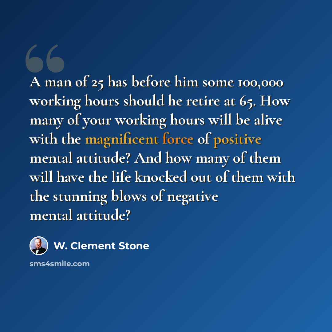 “A man of 25 has before him some 100,000 working hours should he retire at 65. How many of your working hours will be alive with the magnificent force of positive mental attitude? And how many of them will have the life knocked out of them with the stunning blows of negative mental attitude?” quote by W. Clement Stone