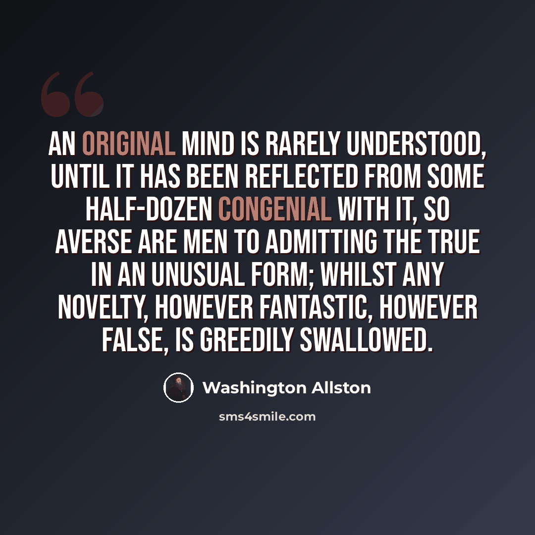 “An original mind is rarely understood, until it has been reflected from some half-dozen congenial with it, so averse are men to admitting the true in an unusual form; whilst any novelty, however fantastic, however false, is greedily swallowed.” quote by Washington Allston