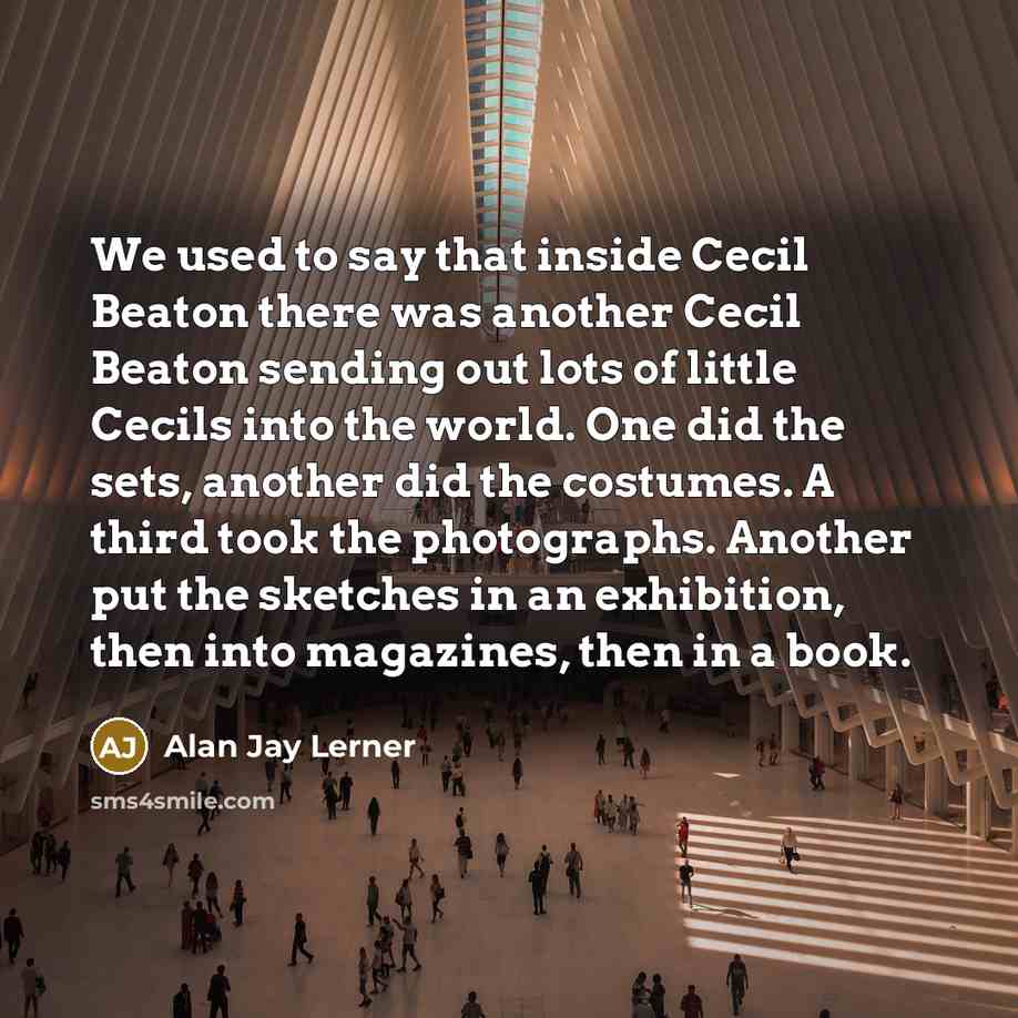 “We used to say that inside Cecil Beaton there was another Cecil Beaton sending out lots of little Cecils into the world. One did the sets, another did the costumes. A third took the photographs. Another put the sketches in an exhibition, then into magazines, then in a book.” quote by Alan Jay Lerner