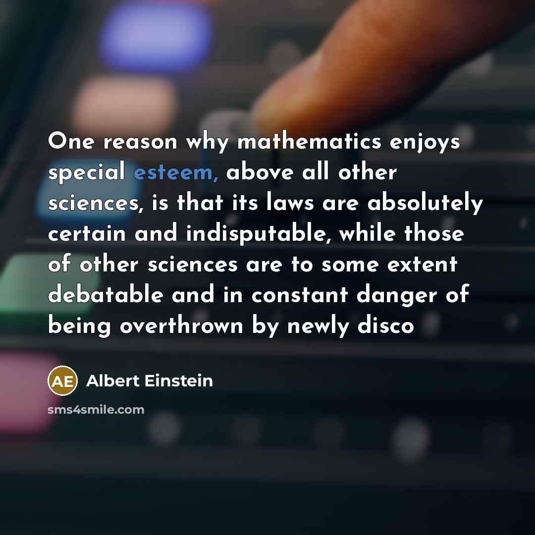 “One reason why mathematics enjoys special esteem, above all other sciences, is that its laws are absolutely certain and indisputable, while those of other sciences are to some extent debatable and in constant danger of being overthrown by newly disco” quote by Albert Einstein