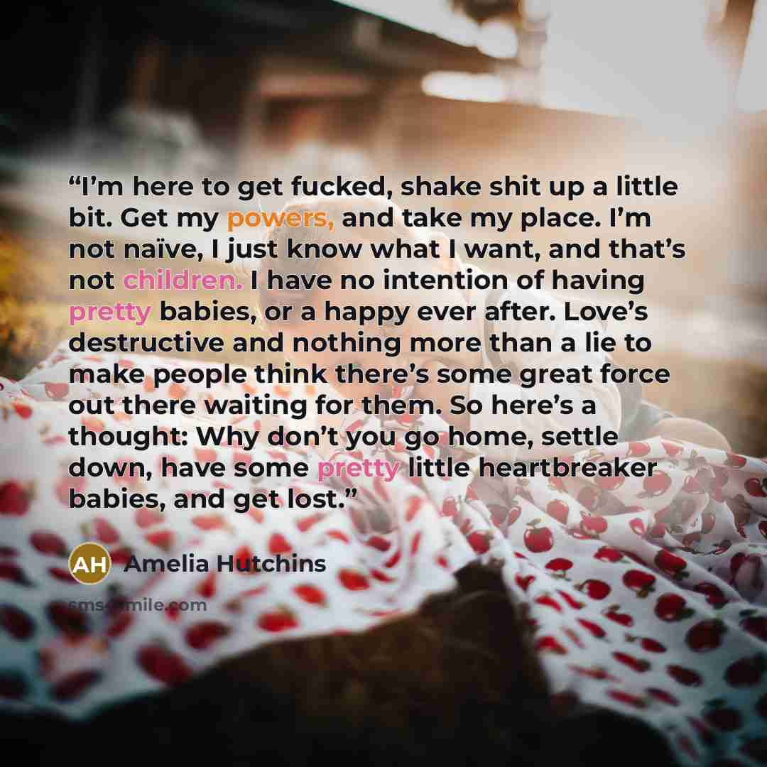 “I’m here to get fucked, shake shit up a little bit. Get my powers, and take my place. I’m not naïve, I just know what I want, and that’s not children. I have no intention of having pretty babies, or a happy ever after. Love’s destructive and nothing more than a lie to make people think there’s…” quote by Amelia Hutchins