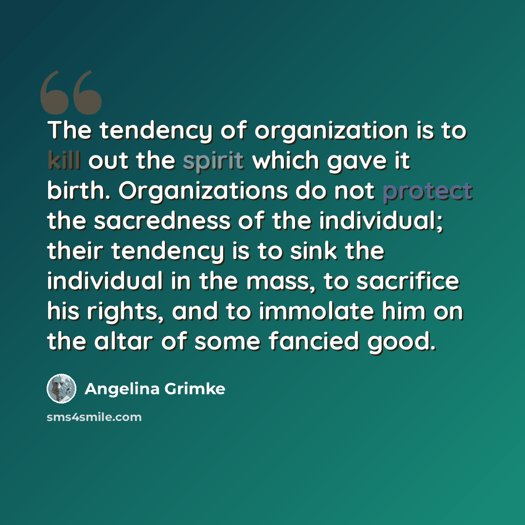 “The tendency of organization is to kill out the spirit which gave it birth. Organizations do not protect the sacredness of the individual; their tendency is to sink the individual in the mass, to sacrifice his rights, and to immolate him on the altar of some fancied good.” quote by Angelina Grimke