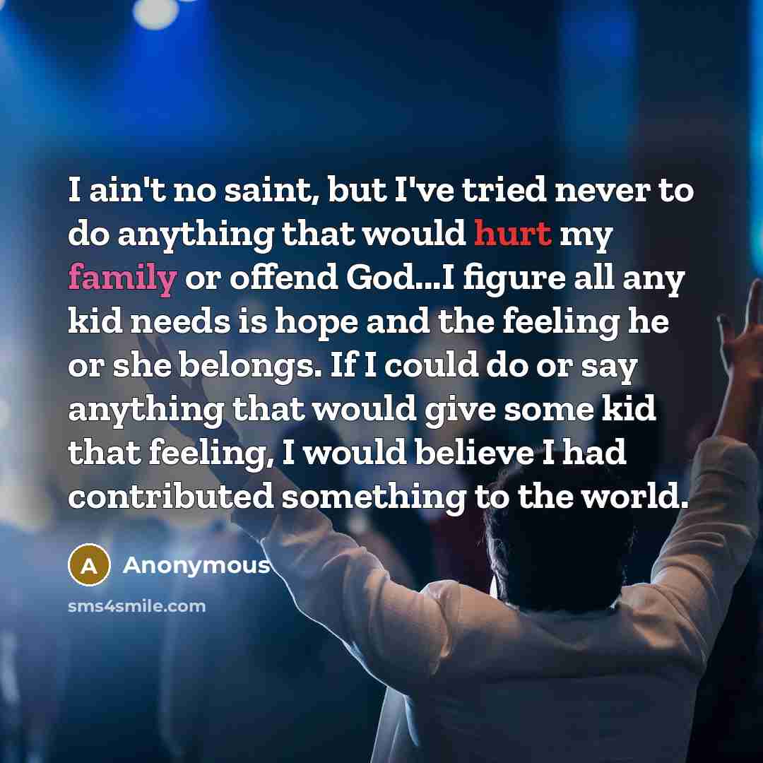 “I ain't no saint, but I've tried never to do anything that would hurt my family or offend God...I figure all any kid needs is hope and the feeling he or she belongs. If I could do or say anything that would give some kid that feeling, I would believe I had contributed something to the world.” quote by Anonymous