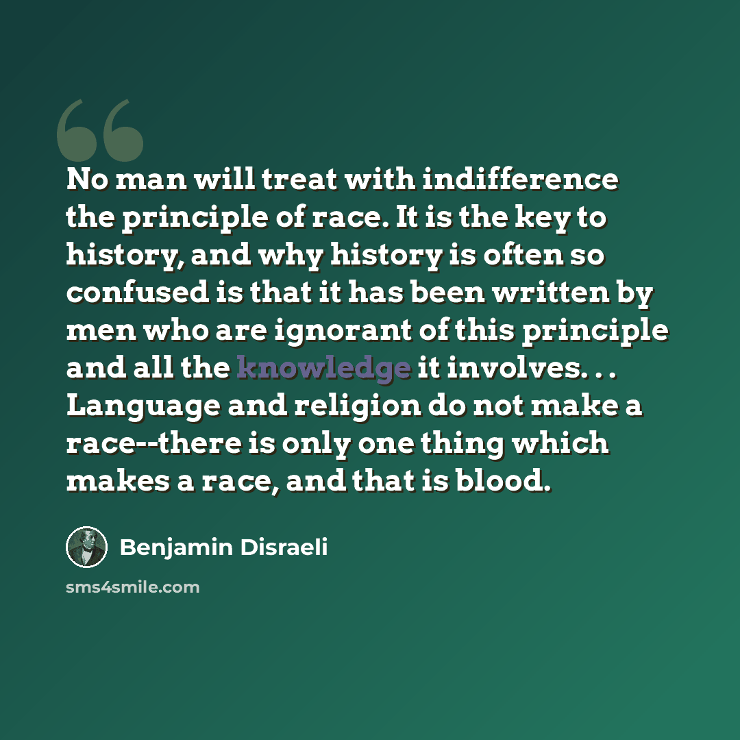 “No man will treat with indifference the principle of race. It is the key to history, and why history is often so confused is that it has been written by men who are ignorant of this principle and all the knowledge it involves. . . Language and religion do not make a race--there is only one thing…” quote by Benjamin Disraeli