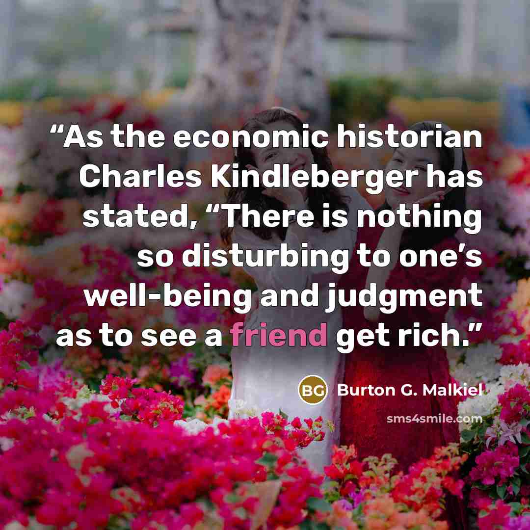 “As the economic historian Charles Kindleberger has stated, “There is nothing so disturbing to one’s well-being and judgment as to see a friend get rich.” quote by Burton G. Malkiel