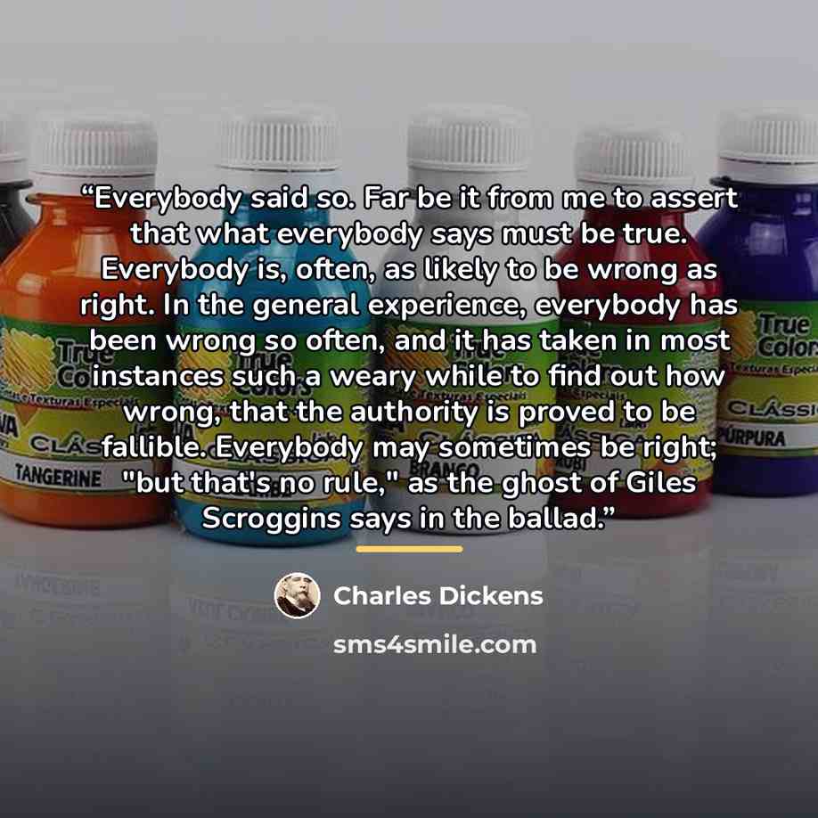 “Everybody said so. Far be it from me to assert that what everybody says must be true. Everybody is, often, as likely to be wrong as right. In the general experience, everybody has been wrong so often, and it has taken in most instances such a weary while to find out how wrong, that the authority…” quote by Charles Dickens