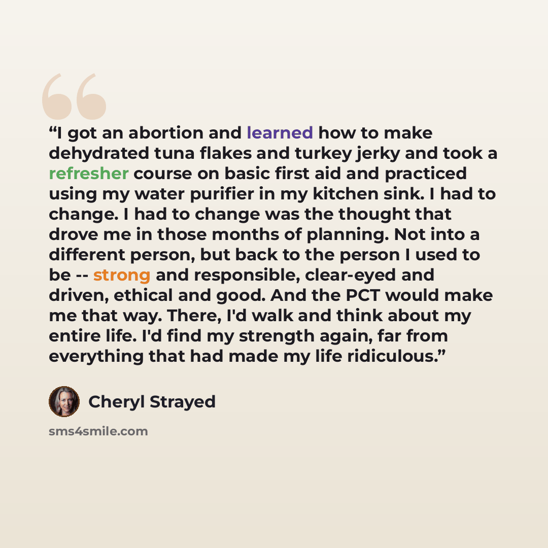 “I got an abortion and learned how to make dehydrated tuna flakes and turkey jerky and took a refresher course on basic first aid and practiced using my water purifier in my kitchen sink. I had to change. I had to change was the thought that drove me in those months of planning. Not into a…” quote by Cheryl Strayed