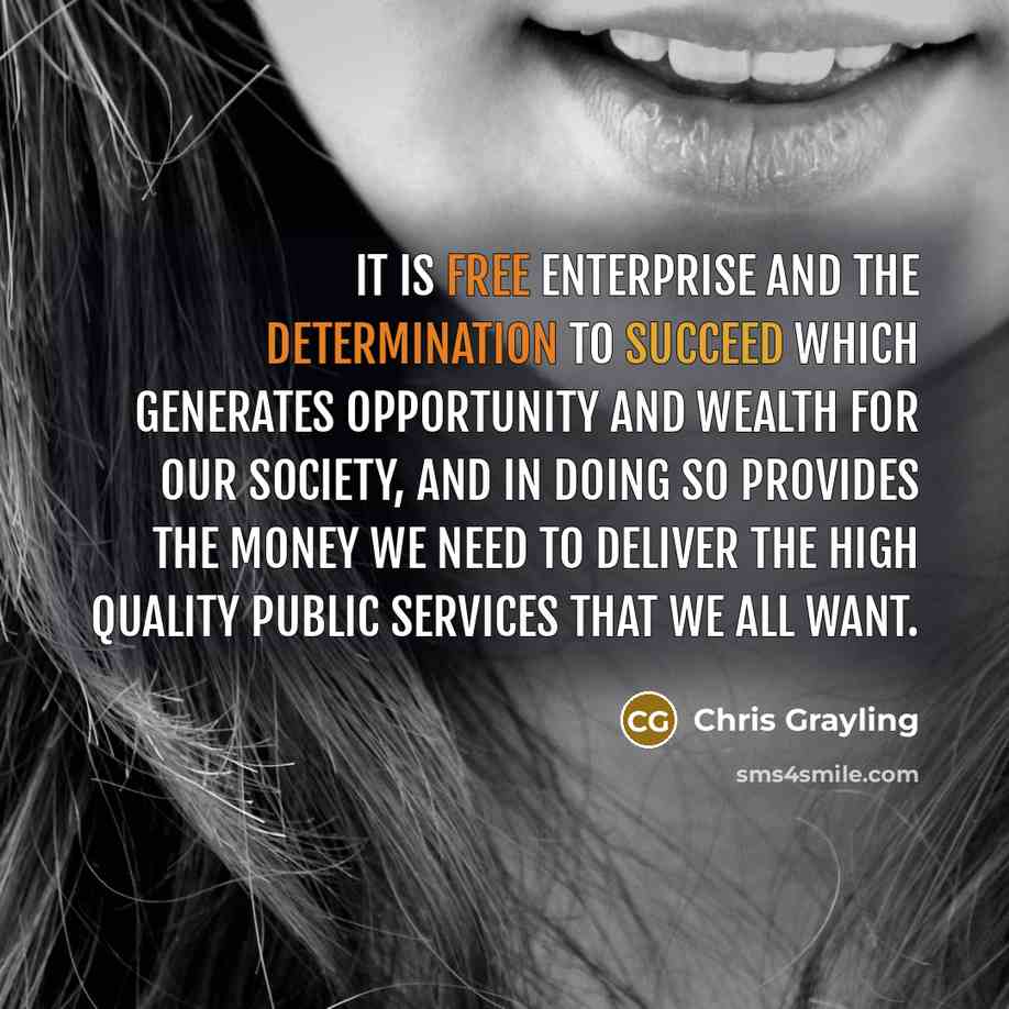 “It is free enterprise and the determination to succeed which generates opportunity and wealth for our society, and in doing so provides the money we need to deliver the high quality public services that we all want.” quote by Chris Grayling