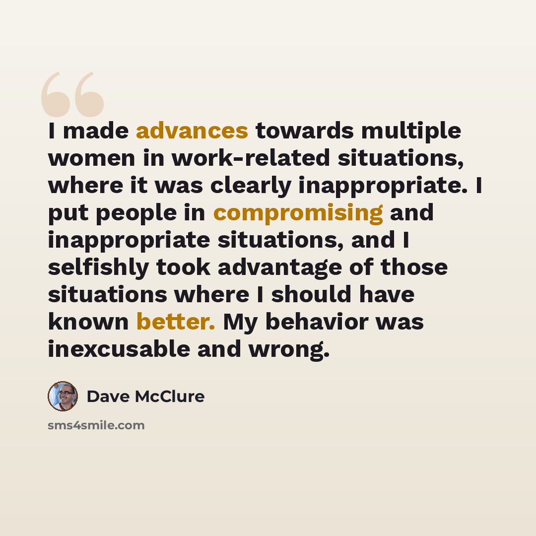 “I made advances towards multiple women in work-related situations, where it was clearly inappropriate. I put people in compromising and inappropriate situations, and I selfishly took advantage of those situations where I should have known better. My behavior was inexcusable and wrong.” quote by Dave McClure