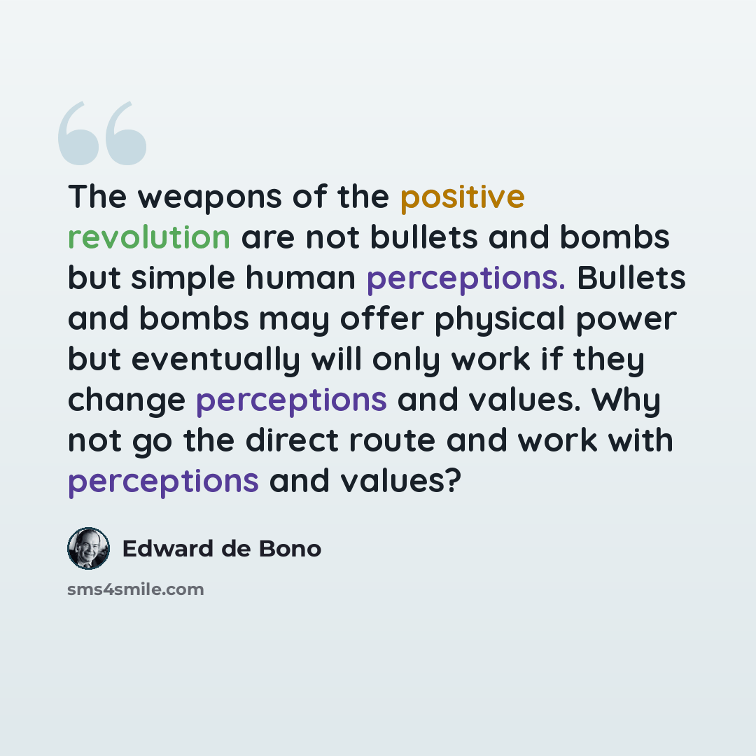 “The weapons of the positive revolution are not bullets and bombs but simple human perceptions. Bullets and bombs may offer physical power but eventually will only work if they change perceptions and values. Why not go the direct route and work with perceptions and values?” quote by Edward de Bono
