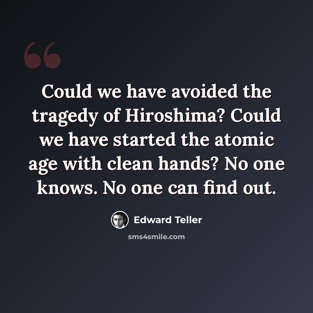 “Could we have avoided the tragedy of Hiroshima? Could we have started the atomic age with clean hands? No one knows. No one can find out.” quote by Edward Teller
