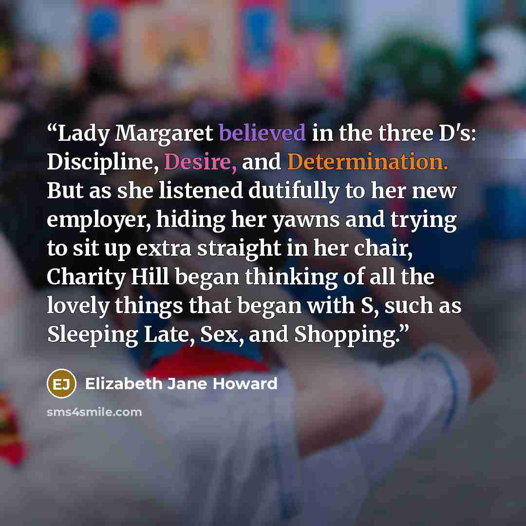 “Lady Margaret believed in the three D's: Discipline, Desire, and Determination. But as she listened dutifully to her new employer, hiding her yawns and trying to sit up extra straight in her chair, Charity Hill began thinking of all the lovely things that began with S, such as Sleeping Late, Sex…” quote by Elizabeth Jane Howard