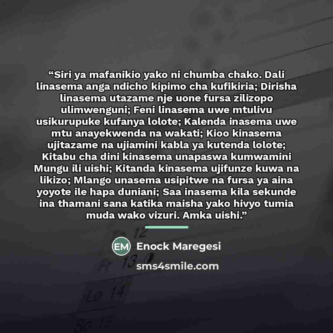 “Siri ya mafanikio yako ni chumba chako. Dali linasema anga ndicho kipimo cha kufikiria; Dirisha linasema utazame nje uone fursa zilizopo ulimwenguni; Feni linasema uwe mtulivu usikurupuke kufanya lolote; Kalenda inasema uwe mtu anayekwenda na wakati; Kioo kinasema ujitazame na ujiamini kabla ya…” quote by Enock Maregesi
