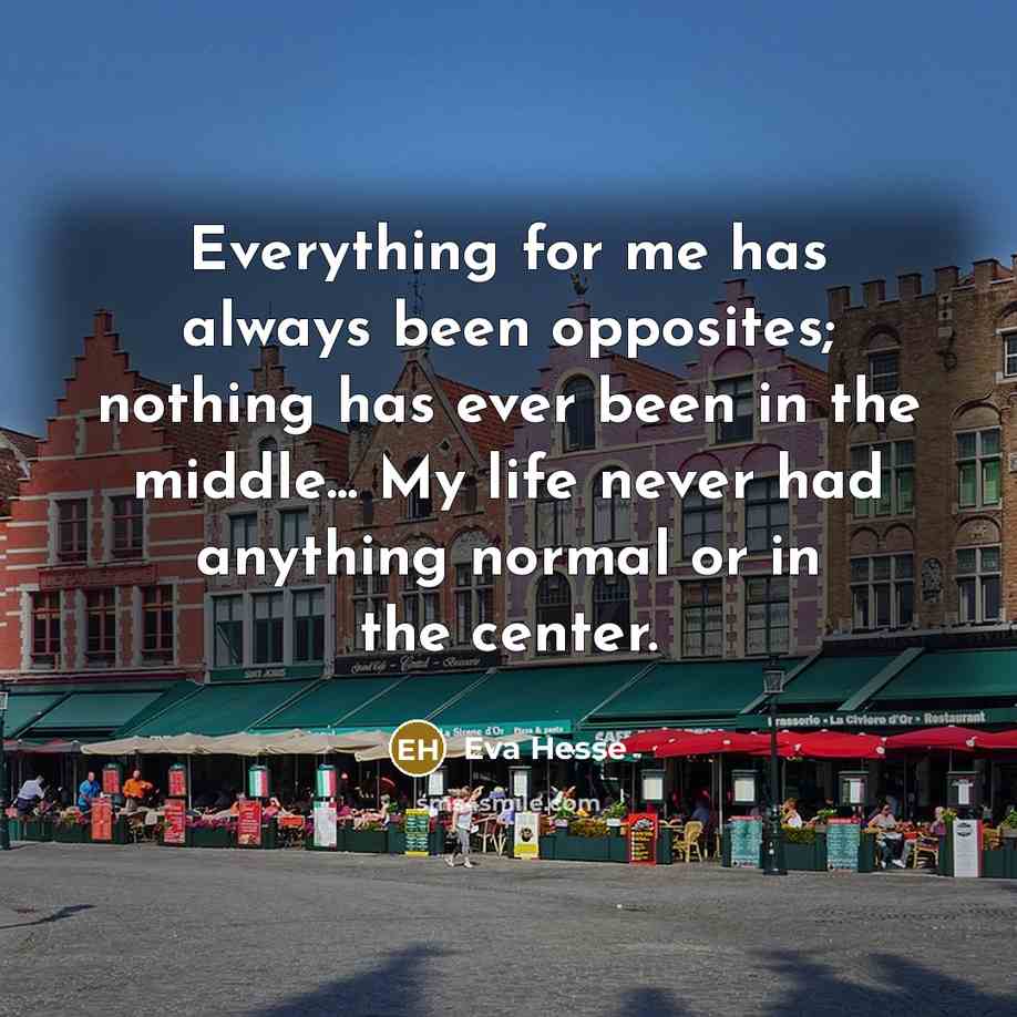 “Everything for me has always been opposites; nothing has ever been in the middle... My life never had anything normal or in the center.” quote by Eva Hesse
