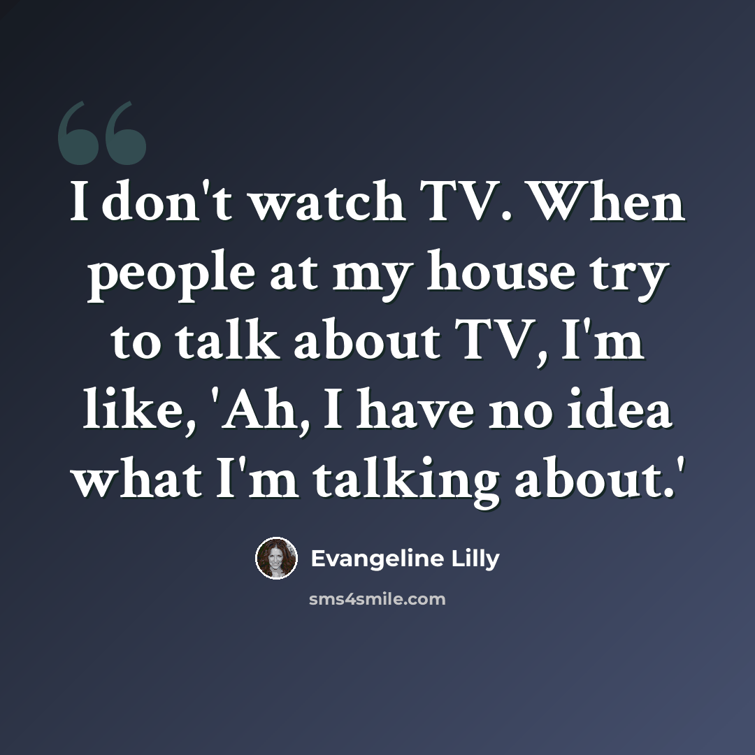 “I don't watch TV. When people at my house try to talk about TV, I'm like, 'Ah, I have no idea what I'm talking about.'” quote by Evangeline Lilly
