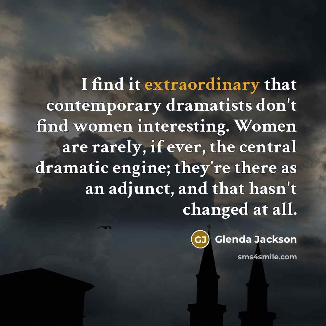 “I find it extraordinary that contemporary dramatists don't find women interesting. Women are rarely, if ever, the central dramatic engine; they're there as an adjunct, and that hasn't changed at all.” quote by Glenda Jackson