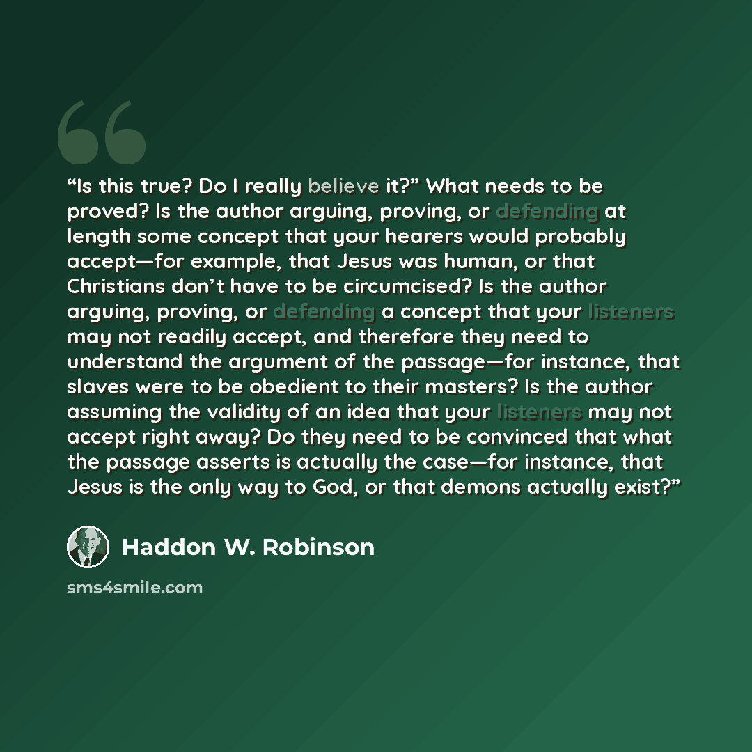 “Is this true? Do I really believe it?” What needs to be proved? Is the author arguing, proving, or defending at length some concept that your hearers would probably accept—for example, that Jesus was human, or that Christians don’t have to be circumcised? Is the author arguing, proving, or…” quote by Haddon W. Robinson