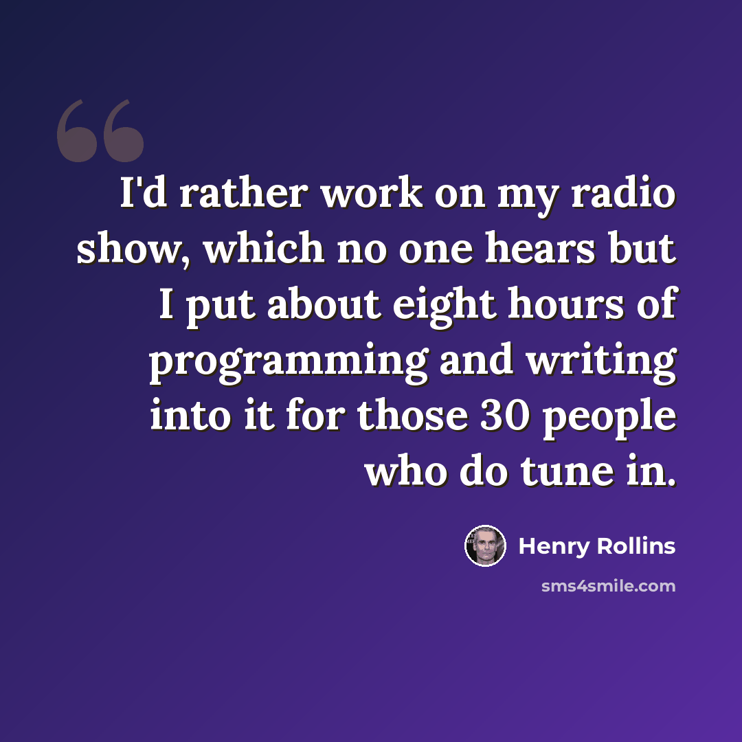 “I'd rather work on my radio show, which no one hears but I put about eight hours of programming and writing into it for those 30 people who do tune in.” quote by Henry Rollins