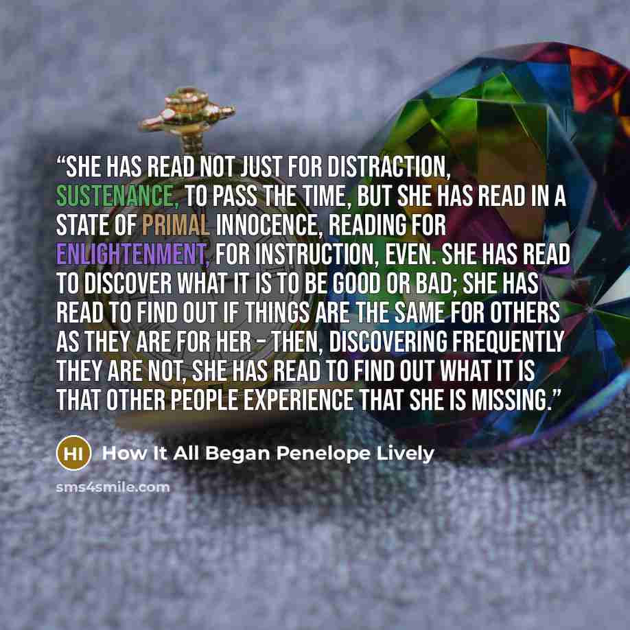“She has read not just for distraction, sustenance, to pass the time, but she has read in a state of primal innocence, reading for enlightenment, for instruction, even. She has read to discover what it is to be good or bad; she has read to find out if things are the same for others as they are for…” quote by How It All Began Penelope Lively