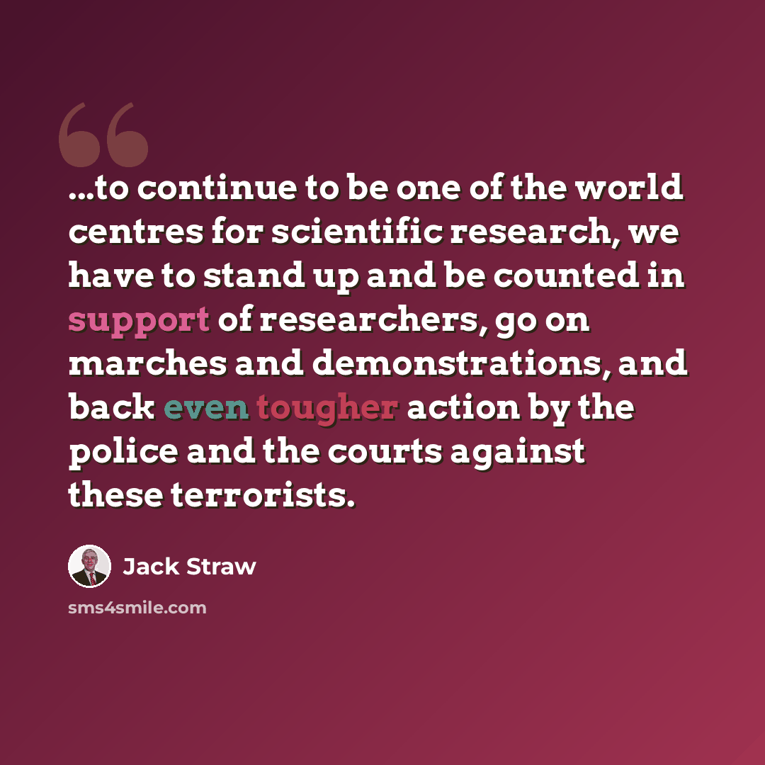 “...to continue to be one of the world centres for scientific research, we have to stand up and be counted in support of researchers, go on marches and demonstrations, and back even tougher action by the police and the courts against these terrorists.” quote by Jack Straw