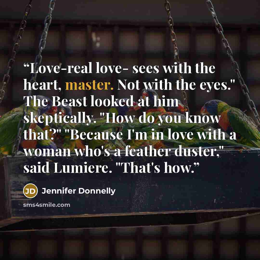 “Love-real love- sees with the heart, master. Not with the eyes." The Beast looked at him skeptically. "How do you know that?" "Because I'm in love with a woman who's a feather duster," said Lumiere. "That's how.” quote by Jennifer Donnelly