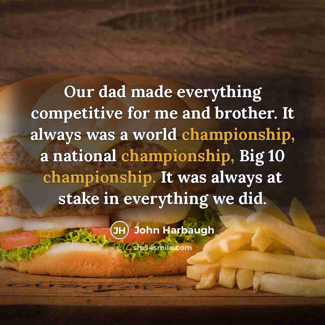 “Our dad made everything competitive for me and brother. It always was a world championship, a national championship, Big 10 championship. It was always at stake in everything we did.” quote by John Harbaugh
