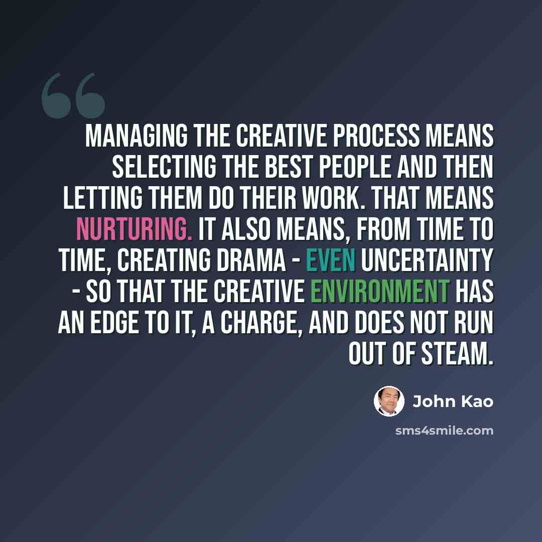 “Managing the creative process means selecting the best people and then letting them do their work. That means nurturing. It also means, from time to time, creating drama - even uncertainty - so that the creative environment has an edge to it, a charge, and does not run out of steam.” quote by John Kao