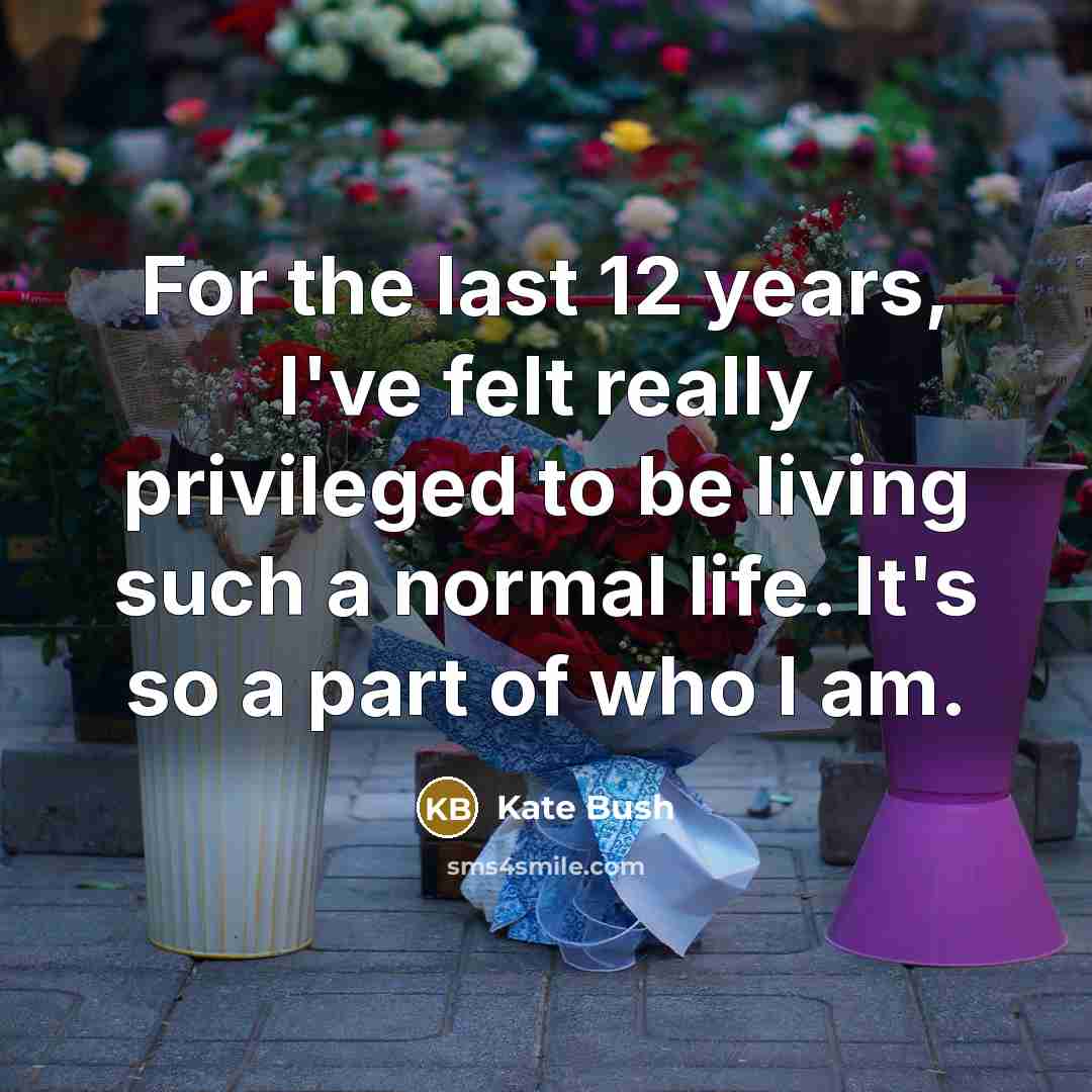 “For the last 12 years, I've felt really privileged to be living such a normal life. It's so a part of who I am.” quote by Kate Bush