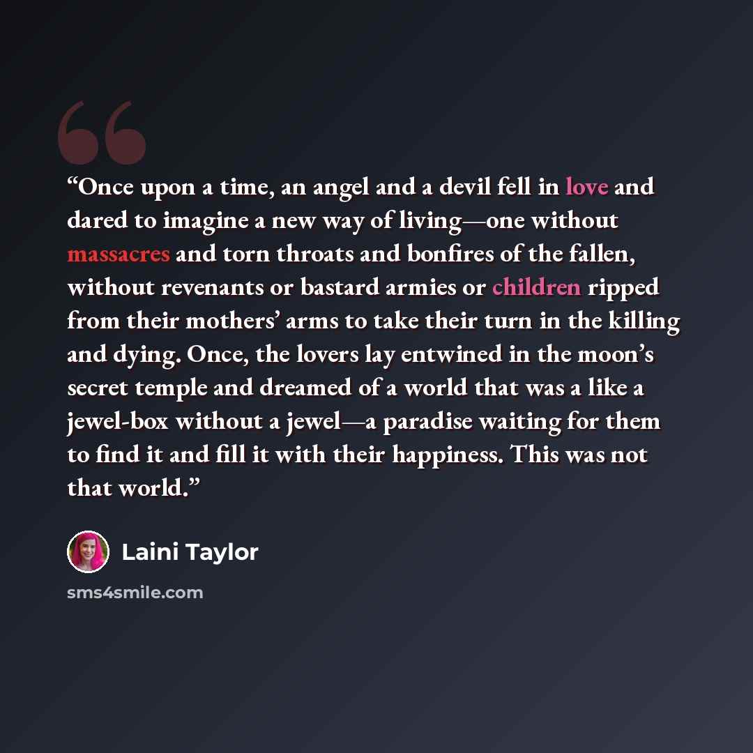“Once upon a time, an angel and a devil fell in love and dared to imagine a new way of living—one without massacres and torn throats and bonfires of the fallen, without revenants or bastard armies or children ripped from their mothers’ arms to take their turn in the killing and dying. Once, the…” quote by Laini Taylor